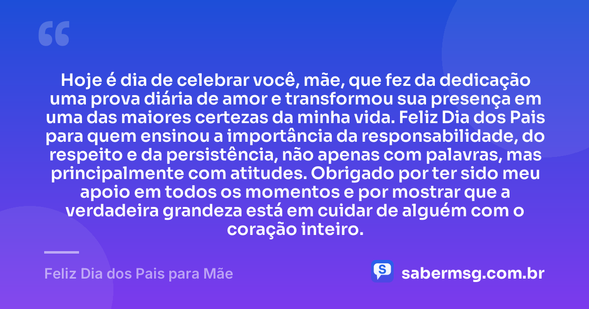 Hoje é dia de celebrar você, mãe, que fez da dedicação uma prova diária de amor e transformou sua presença em uma das maiores certezas da minha vida. Feliz Dia dos Pais para quem ensinou a importância da responsabilidade, do respeito e da persistência, não apenas com palavras, mas principalmente com atitudes. Obrigado por ter sido meu apoio em todos os momentos e por mostrar que a verdadeira grandeza está em cuidar de alguém com o coração inteiro. — Feliz Dia dos Pais para Mãe