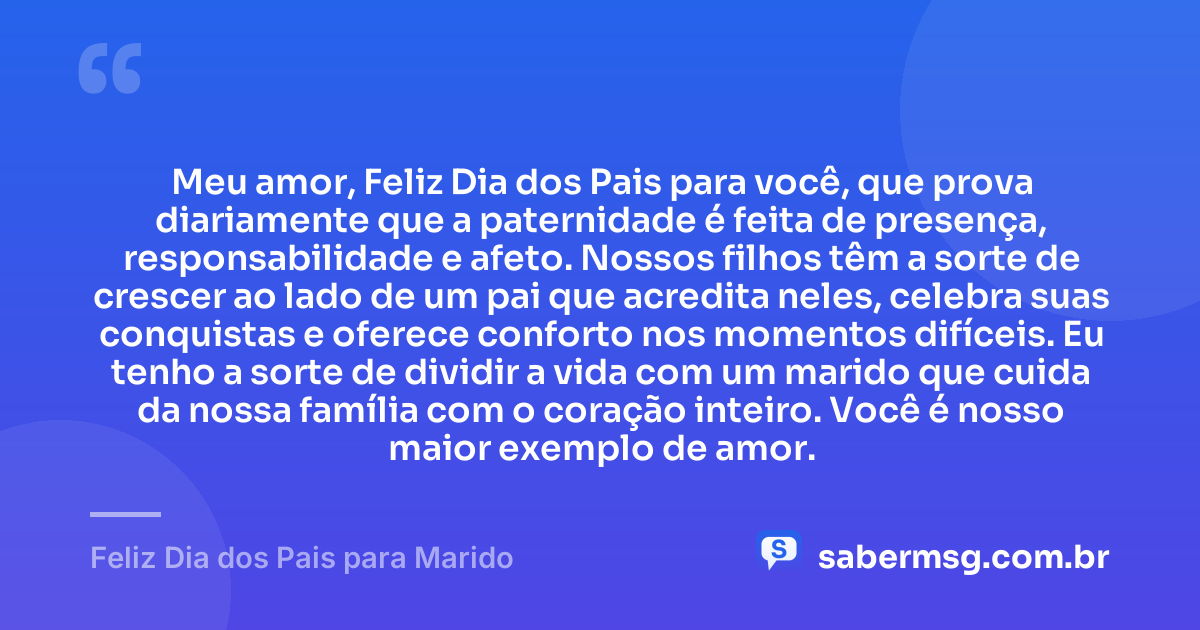 Meu amor, Feliz Dia dos Pais para você, que prova diariamente que a paternidade é feita de presença, responsabilidade e afeto. Nossos filhos têm a sorte de crescer ao lado de um pai que acredita neles, celebra suas conquistas e oferece conforto nos momentos difíceis. Eu tenho a sorte de dividir a vida com um marido que cuida da nossa família com o coração inteiro. Você é nosso maior exemplo de amor. — Feliz Dia dos Pais para Marido