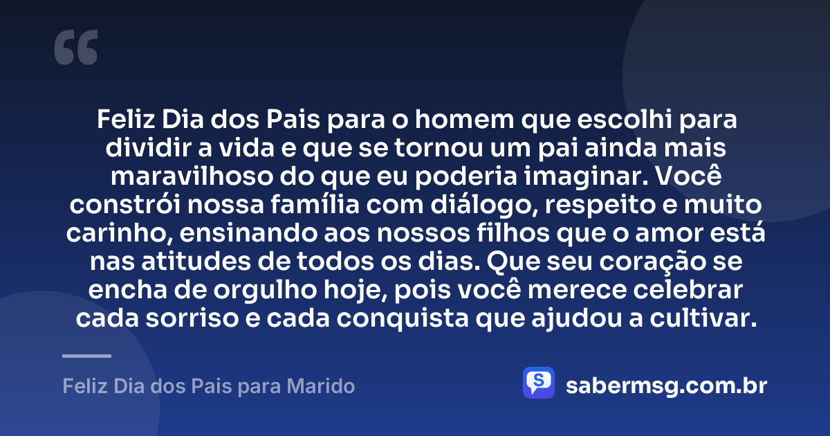 Feliz Dia dos Pais para o homem que escolhi para dividir a vida e que se tornou um pai ainda mais maravilhoso do que eu poderia imaginar. Você constrói nossa família com diálogo, respeito e muito carinho, ensinando aos nossos filhos que o amor está nas atitudes de todos os dias. Que seu coração se encha de orgulho hoje, pois você merece celebrar cada sorriso e cada conquista que ajudou a cultivar. — Feliz Dia dos Pais para Marido