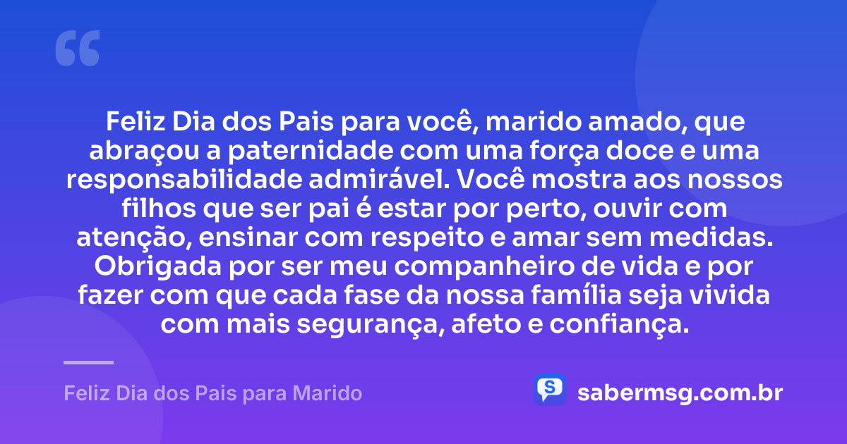 Feliz Dia dos Pais para você, marido amado, que abraçou a paternidade com uma força doce e uma responsabilidade admirável. Você mostra aos nossos filhos que ser pai é estar por perto, ouvir com atenção, ensinar com respeito e amar sem medidas. Obrigada por ser meu companheiro de vida e por fazer com que cada fase da nossa família seja vivida com mais segurança, afeto e confiança. — Feliz Dia dos Pais para Marido
