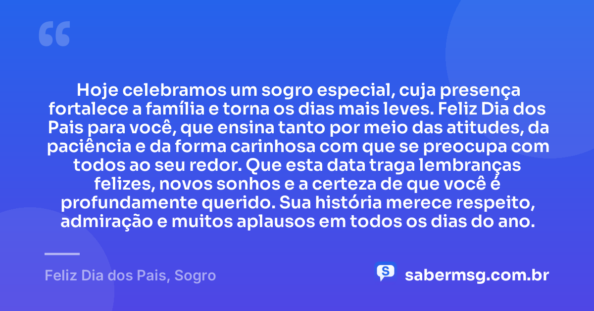 Hoje celebramos um sogro especial, cuja presença fortalece a família e torna os dias mais leves. Feliz Dia dos Pais para você, que ensina tanto por meio das atitudes, da paciência e da forma carinhosa com que se preocupa com todos ao seu redor. Que esta data traga lembranças felizes, novos sonhos e a certeza de que você é profundamente querido. Sua história merece respeito, admiração e muitos aplausos em todos os dias do ano. — Feliz Dia dos Pais, Sogro