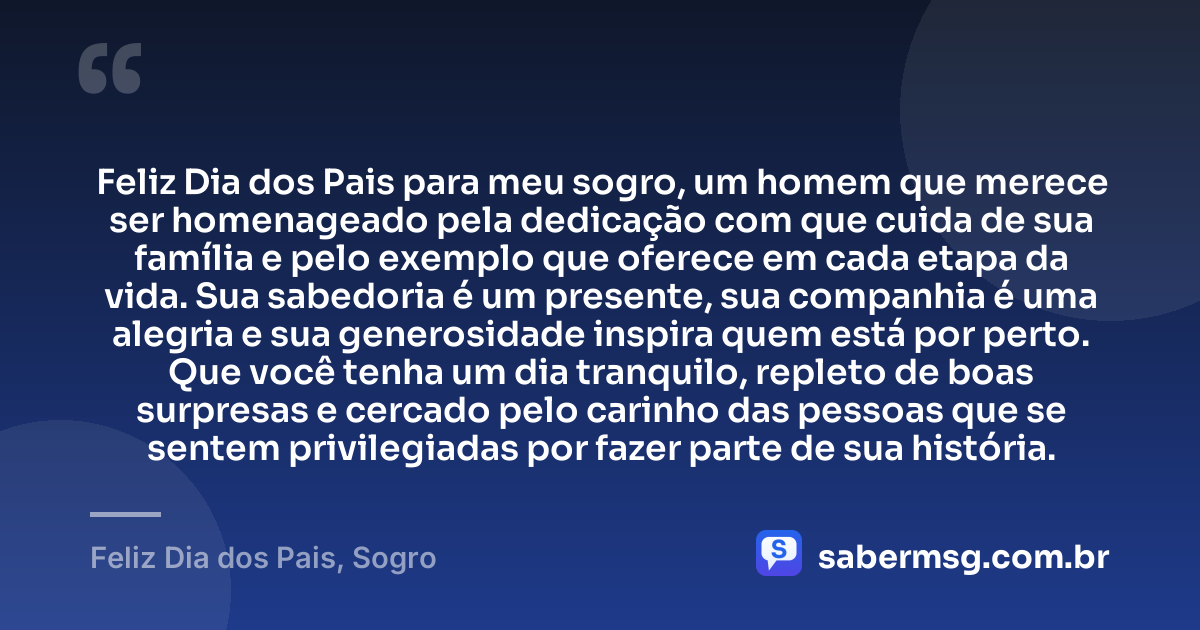 Feliz Dia dos Pais para meu sogro, um homem que merece ser homenageado pela dedicação com que cuida de sua família e pelo exemplo que oferece em cada etapa da vida. Sua sabedoria é um presente, sua companhia é uma alegria e sua generosidade inspira quem está por perto. Que você tenha um dia tranquilo, repleto de boas surpresas e cercado pelo carinho das pessoas que se sentem privilegiadas por fazer parte de sua história. — Feliz Dia dos Pais, Sogro
