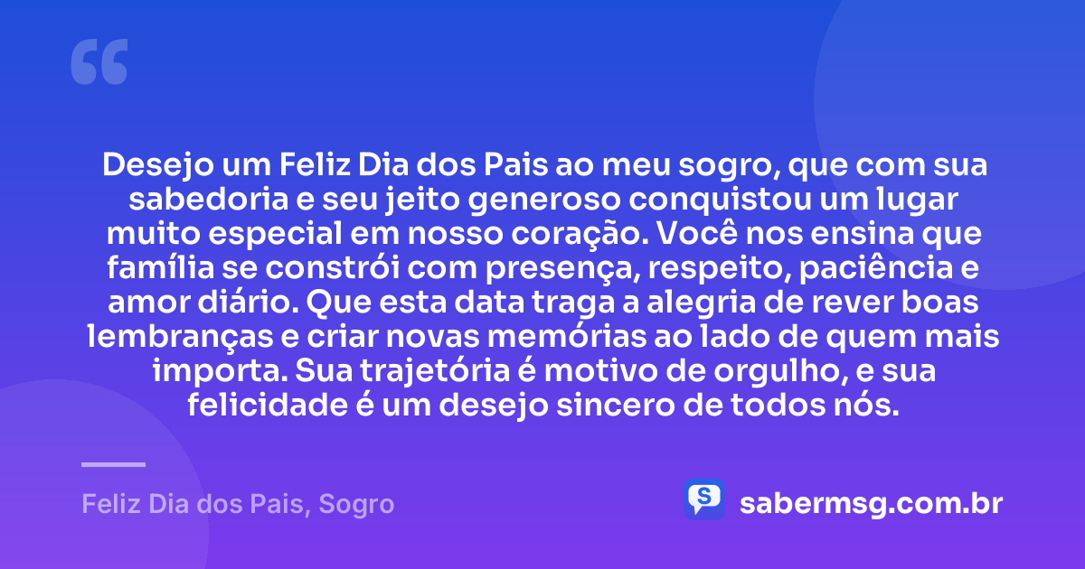Desejo um Feliz Dia dos Pais ao meu sogro, que com sua sabedoria e seu jeito generoso conquistou um lugar muito especial em nosso coração. Você nos ensina que família se constrói com presença, respeito, paciência e amor diário. Que esta data traga a alegria de rever boas lembranças e criar novas memórias ao lado de quem mais importa. Sua trajetória é motivo de orgulho, e sua felicidade é um desejo sincero de todos nós. — Feliz Dia dos Pais, Sogro