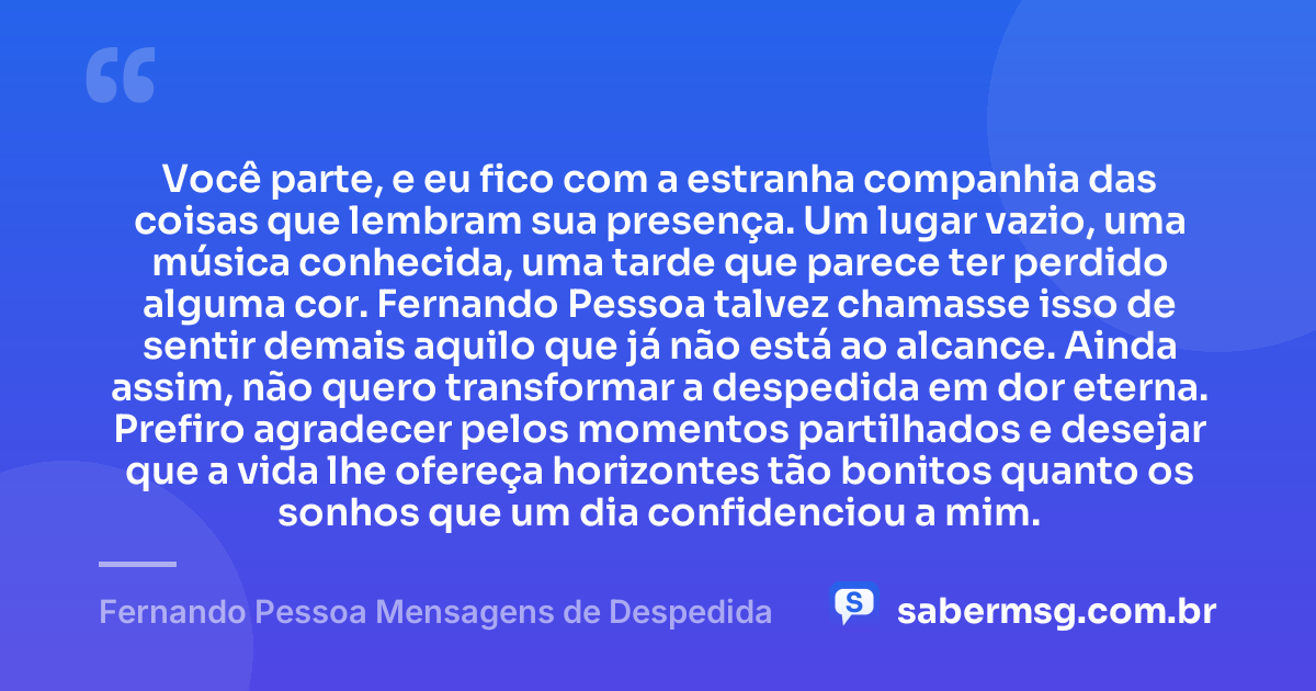 Você parte, e eu fico com a estranha companhia das coisas que lembram sua presença. Um lugar vazio, uma música conhecida, uma tarde que parece ter perdido alguma cor. Fernando Pessoa talvez chamasse isso de sentir demais aquilo que já não está ao alcance. Ainda assim, não quero transformar a despedida em dor eterna. Prefiro agradecer pelos momentos partilhados e desejar que a vida lhe ofereça horizontes tão bonitos quanto os sonhos que um dia confidenciou a mim. — Fernando Pessoa Mensagens de Despedida