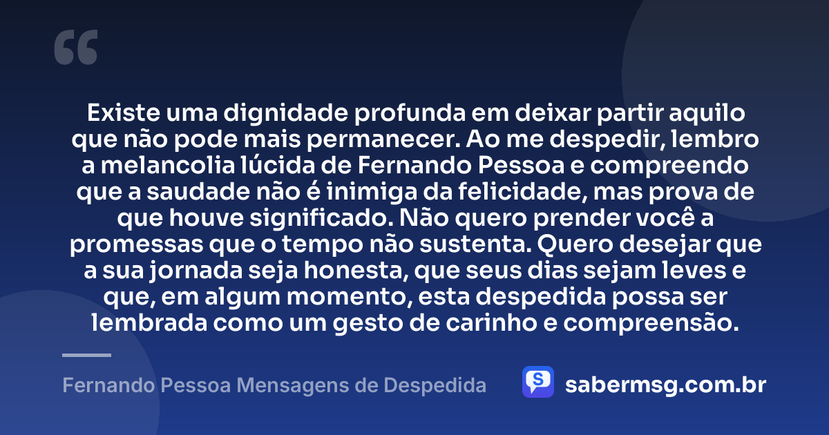 Existe uma dignidade profunda em deixar partir aquilo que não pode mais permanecer. Ao me despedir, lembro a melancolia lúcida de Fernando Pessoa e compreendo que a saudade não é inimiga da felicidade, mas prova de que houve significado. Não quero prender você a promessas que o tempo não sustenta. Quero desejar que a sua jornada seja honesta, que seus dias sejam leves e que, em algum momento, esta despedida possa ser lembrada como um gesto de carinho e compreensão. — Fernando Pessoa Mensagens de Despedida