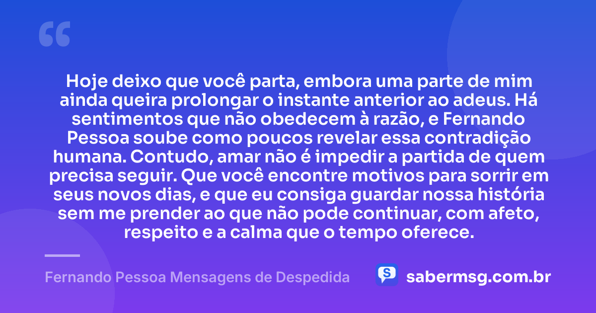 Hoje deixo que você parta, embora uma parte de mim ainda queira prolongar o instante anterior ao adeus. Há sentimentos que não obedecem à razão, e Fernando Pessoa soube como poucos revelar essa contradição humana. Contudo, amar não é impedir a partida de quem precisa seguir. Que você encontre motivos para sorrir em seus novos dias, e que eu consiga guardar nossa história sem me prender ao que não pode continuar, com afeto, respeito e a calma que o tempo oferece. — Fernando Pessoa Mensagens de Despedida