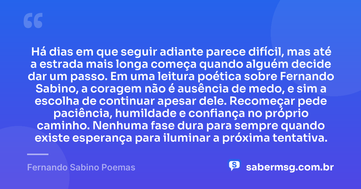 Há dias em que seguir adiante parece difícil, mas até a estrada mais longa começa quando alguém decide dar um passo. Em uma leitura poética sobre Fernando Sabino, a coragem não é ausência de medo, e sim a escolha de continuar apesar dele. Recomeçar pede paciência, humildade e confiança no próprio caminho. Nenhuma fase dura para sempre quando existe esperança para iluminar a próxima tentativa. — Fernando Sabino Poemas
