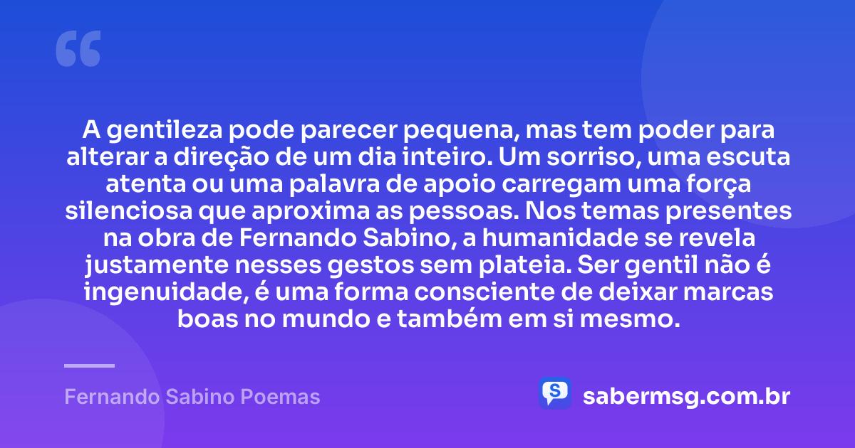 A gentileza pode parecer pequena, mas tem poder para alterar a direção de um dia inteiro. Um sorriso, uma escuta atenta ou uma palavra de apoio carregam uma força silenciosa que aproxima as pessoas. Nos temas presentes na obra de Fernando Sabino, a humanidade se revela justamente nesses gestos sem plateia. Ser gentil não é ingenuidade, é uma forma consciente de deixar marcas boas no mundo e também em si mesmo. — Fernando Sabino Poemas