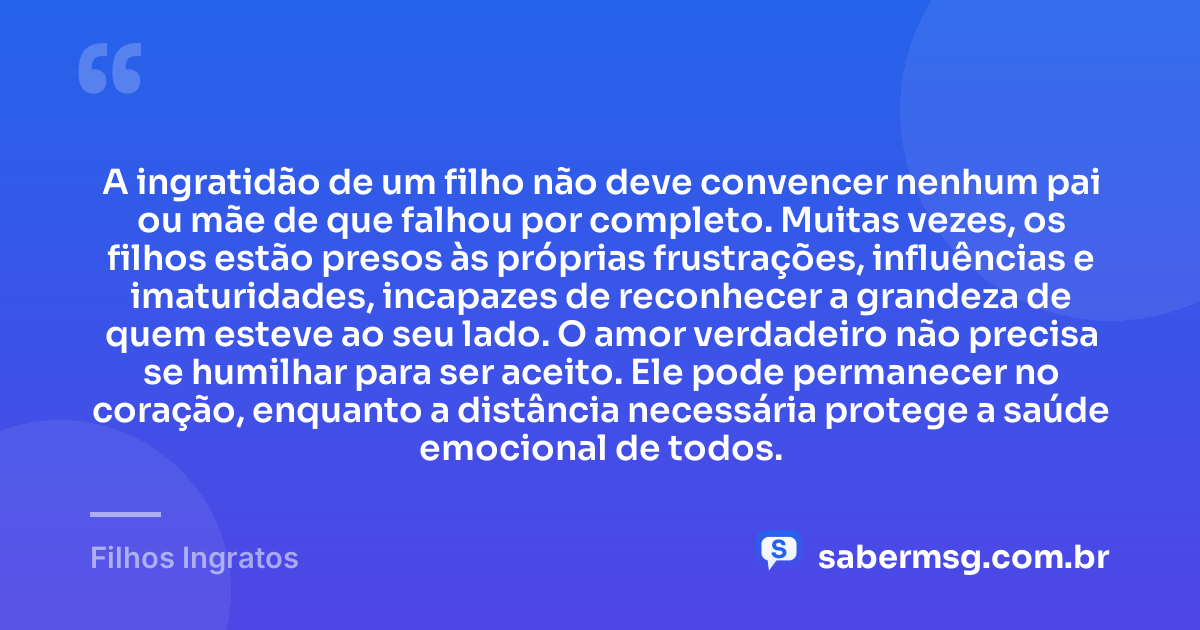 A ingratidão de um filho não deve convencer nenhum pai ou mãe de que falhou por completo. Muitas vezes, os filhos estão presos às próprias frustrações, influências e imaturidades, incapazes de reconhecer a grandeza de quem esteve ao seu lado. O amor verdadeiro não precisa se humilhar para ser aceito. Ele pode permanecer no coração, enquanto a distância necessária protege a saúde emocional de todos. — Filhos Ingratos