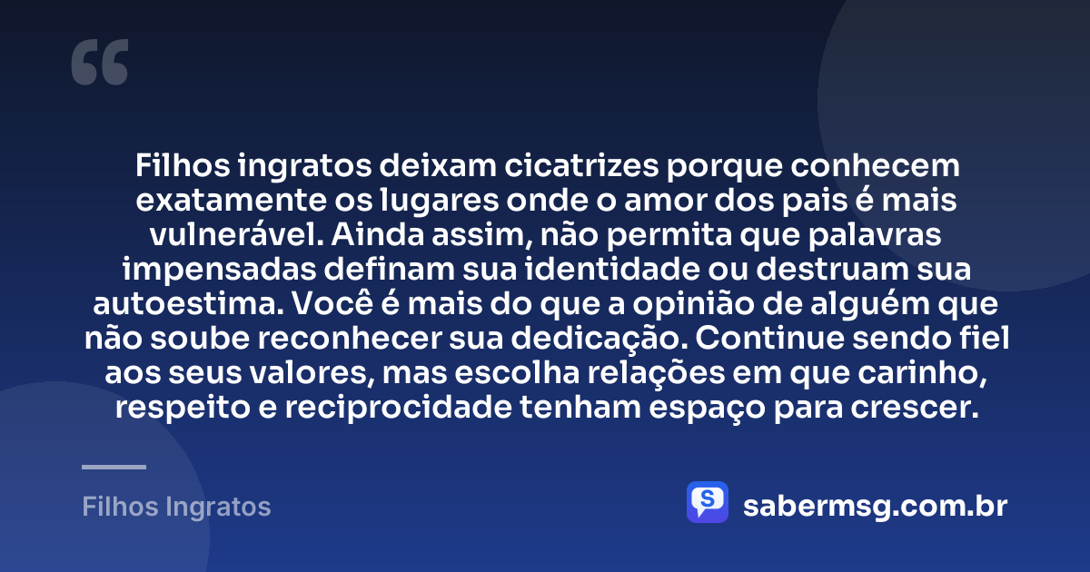 Filhos ingratos deixam cicatrizes porque conhecem exatamente os lugares onde o amor dos pais é mais vulnerável. Ainda assim, não permita que palavras impensadas definam sua identidade ou destruam sua autoestima. Você é mais do que a opinião de alguém que não soube reconhecer sua dedicação. Continue sendo fiel aos seus valores, mas escolha relações em que carinho, respeito e reciprocidade tenham espaço para crescer. — Filhos Ingratos