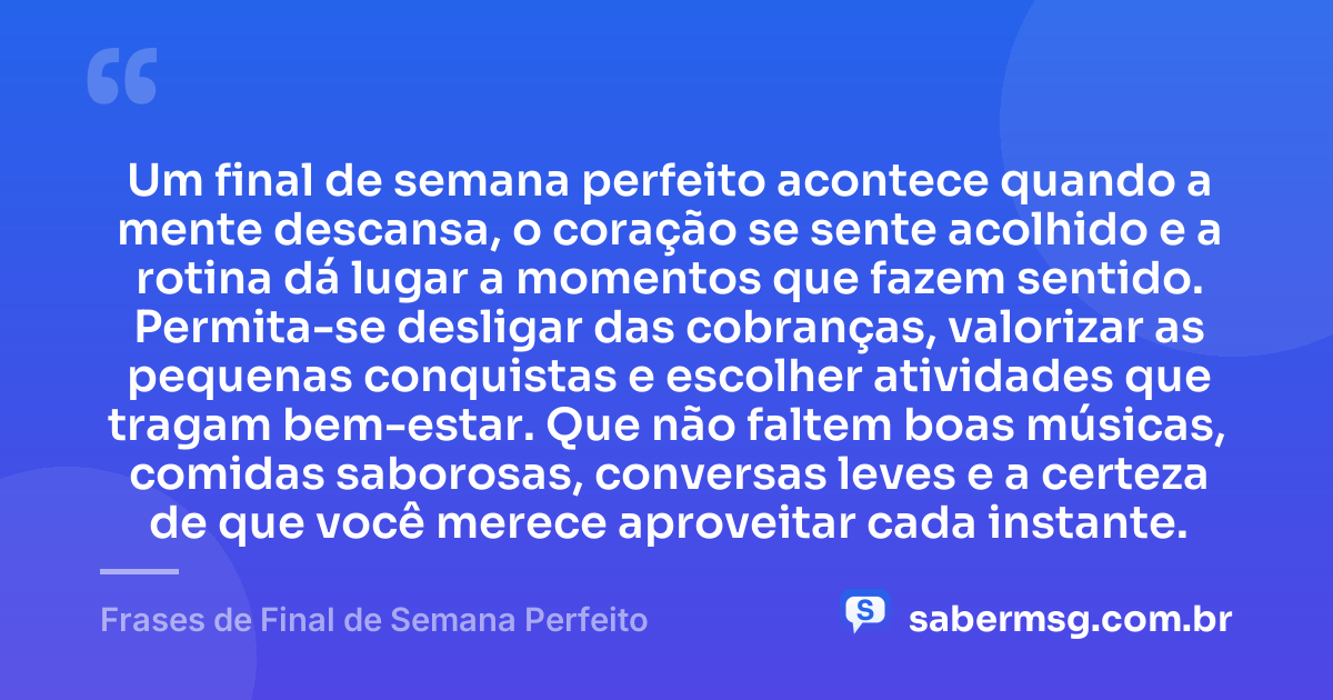 Um final de semana perfeito acontece quando a mente descansa, o coração se sente acolhido e a rotina dá lugar a momentos que fazem sentido. Permita-se desligar das cobranças, valorizar as pequenas conquistas e escolher atividades que tragam bem-estar. Que não faltem boas músicas, comidas saborosas, conversas leves e a certeza de que você merece aproveitar cada instante. — Frases de Final de Semana Perfeito