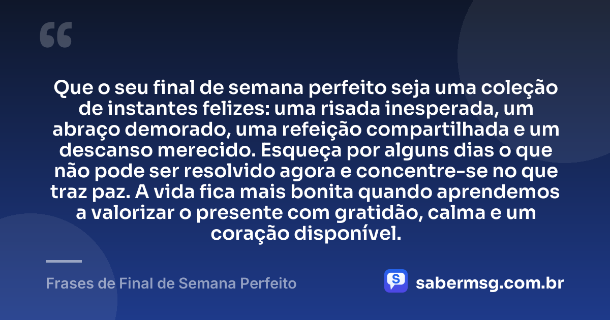 Que o seu final de semana perfeito seja uma coleção de instantes felizes: uma risada inesperada, um abraço demorado, uma refeição compartilhada e um descanso merecido. Esqueça por alguns dias o que não pode ser resolvido agora e concentre-se no que traz paz. A vida fica mais bonita quando aprendemos a valorizar o presente com gratidão, calma e um coração disponível. — Frases de Final de Semana Perfeito