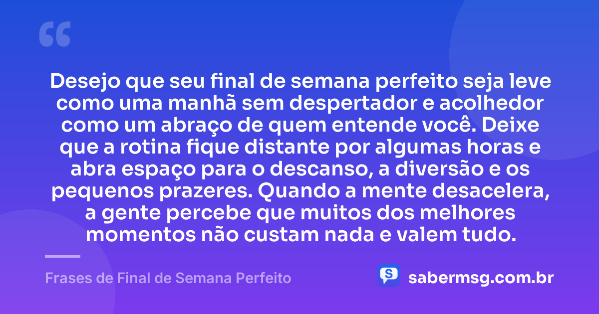 Desejo que seu final de semana perfeito seja leve como uma manhã sem despertador e acolhedor como um abraço de quem entende você. Deixe que a rotina fique distante por algumas horas e abra espaço para o descanso, a diversão e os pequenos prazeres. Quando a mente desacelera, a gente percebe que muitos dos melhores momentos não custam nada e valem tudo. — Frases de Final de Semana Perfeito