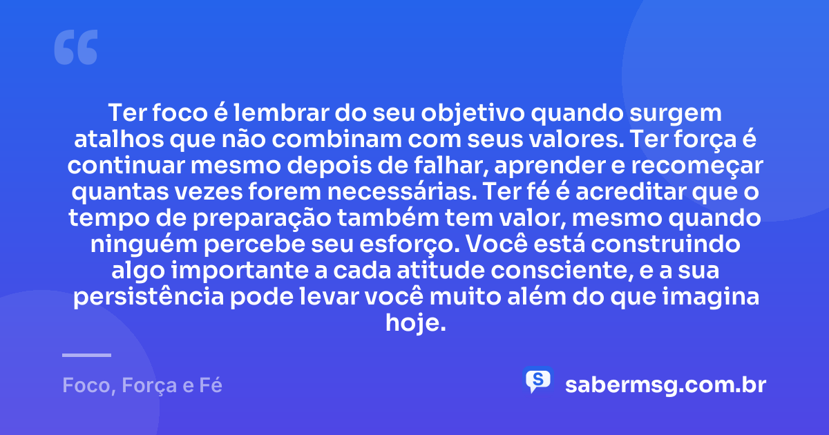 Ter foco é lembrar do seu objetivo quando surgem atalhos que não combinam com seus valores. Ter força é continuar mesmo depois de falhar, aprender e recomeçar quantas vezes forem necessárias. Ter fé é acreditar que o tempo de preparação também tem valor, mesmo quando ninguém percebe seu esforço. Você está construindo algo importante a cada atitude consciente, e a sua persistência pode levar você muito além do que imagina hoje. — Foco, Força e Fé