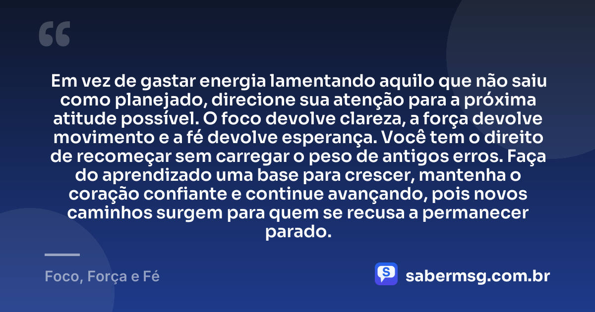 Em vez de gastar energia lamentando aquilo que não saiu como planejado, direcione sua atenção para a próxima atitude possível. O foco devolve clareza, a força devolve movimento e a fé devolve esperança. Você tem o direito de recomeçar sem carregar o peso de antigos erros. Faça do aprendizado uma base para crescer, mantenha o coração confiante e continue avançando, pois novos caminhos surgem para quem se recusa a permanecer parado. — Foco, Força e Fé