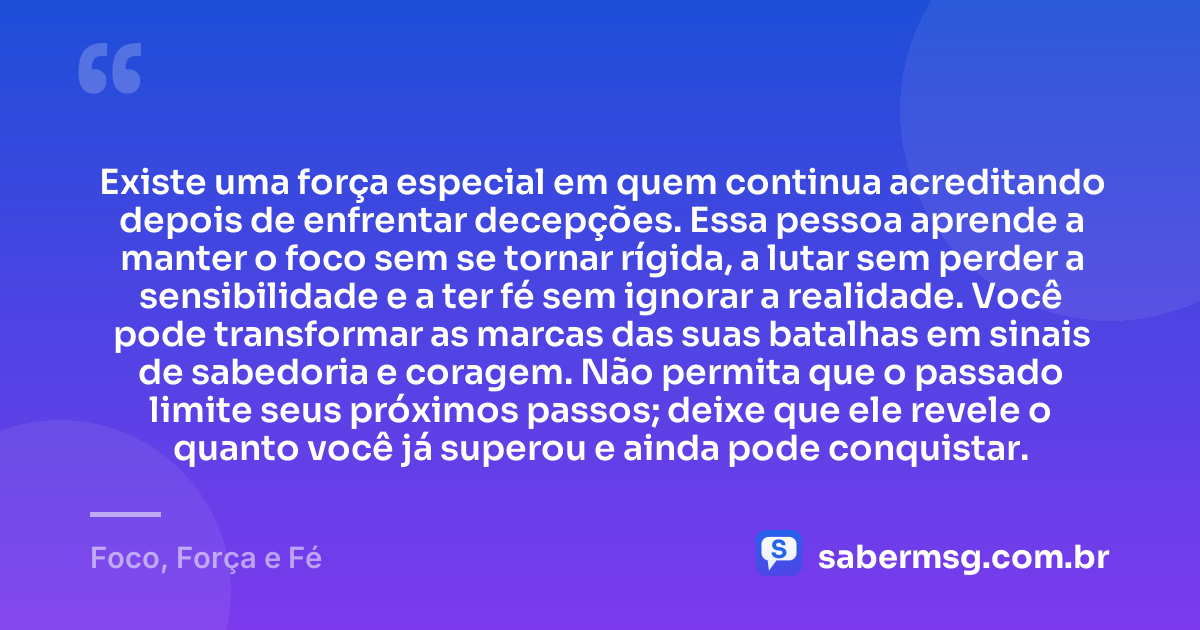 Existe uma força especial em quem continua acreditando depois de enfrentar decepções. Essa pessoa aprende a manter o foco sem se tornar rígida, a lutar sem perder a sensibilidade e a ter fé sem ignorar a realidade. Você pode transformar as marcas das suas batalhas em sinais de sabedoria e coragem. Não permita que o passado limite seus próximos passos; deixe que ele revele o quanto você já superou e ainda pode conquistar. — Foco, Força e Fé