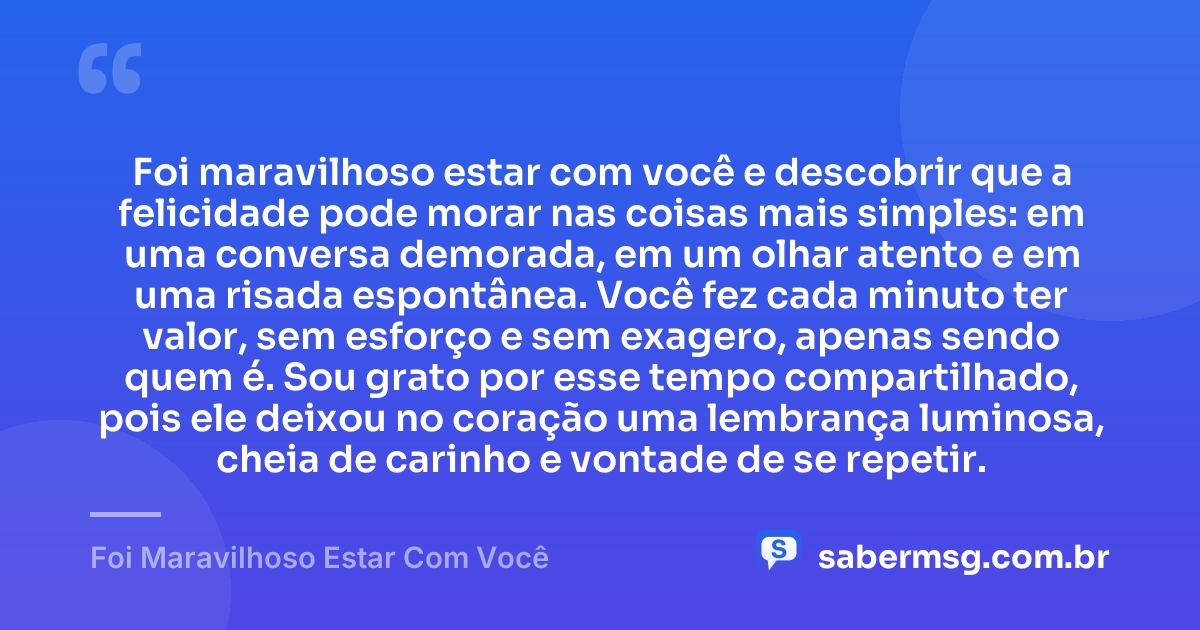 Foi maravilhoso estar com você e descobrir que a felicidade pode morar nas coisas mais simples: em uma conversa demorada, em um olhar atento e em uma risada espontânea. Você fez cada minuto ter valor, sem esforço e sem exagero, apenas sendo quem é. Sou grato por esse tempo compartilhado, pois ele deixou no coração uma lembrança luminosa, cheia de carinho e vontade de se repetir. — Foi Maravilhoso Estar Com Você