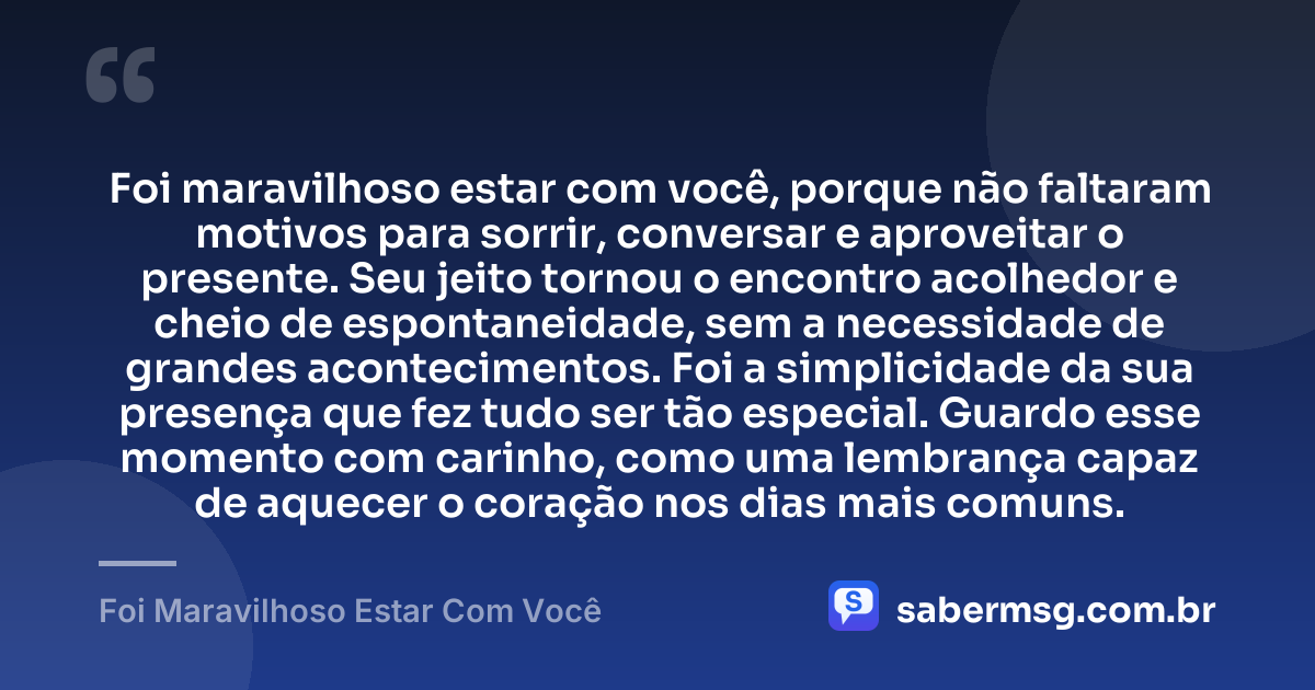Foi maravilhoso estar com você, porque não faltaram motivos para sorrir, conversar e aproveitar o presente. Seu jeito tornou o encontro acolhedor e cheio de espontaneidade, sem a necessidade de grandes acontecimentos. Foi a simplicidade da sua presença que fez tudo ser tão especial. Guardo esse momento com carinho, como uma lembrança capaz de aquecer o coração nos dias mais comuns. — Foi Maravilhoso Estar Com Você