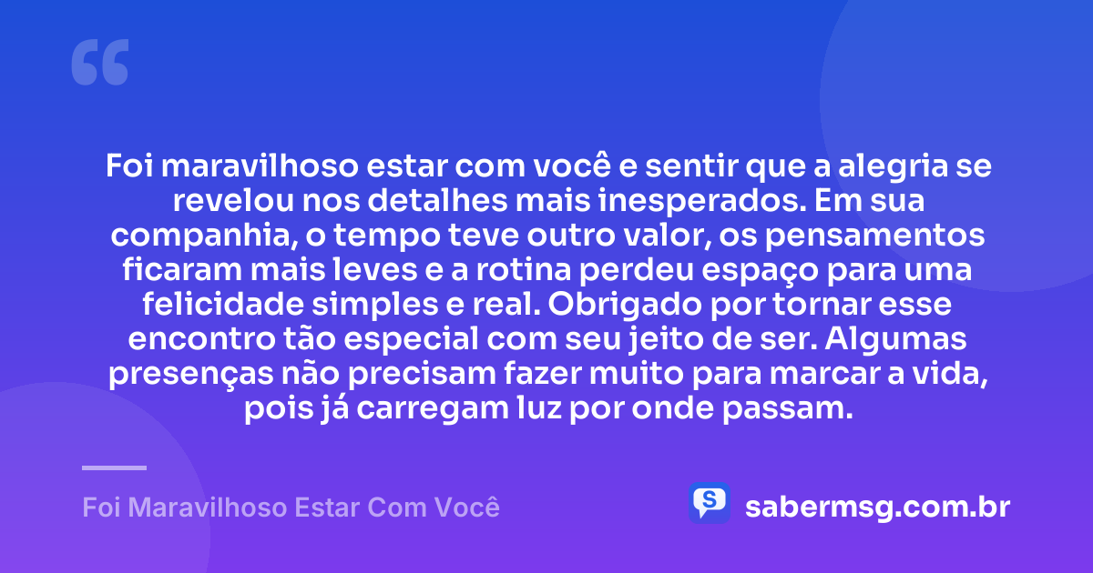 Foi maravilhoso estar com você e sentir que a alegria se revelou nos detalhes mais inesperados. Em sua companhia, o tempo teve outro valor, os pensamentos ficaram mais leves e a rotina perdeu espaço para uma felicidade simples e real. Obrigado por tornar esse encontro tão especial com seu jeito de ser. Algumas presenças não precisam fazer muito para marcar a vida, pois já carregam luz por onde passam. — Foi Maravilhoso Estar Com Você