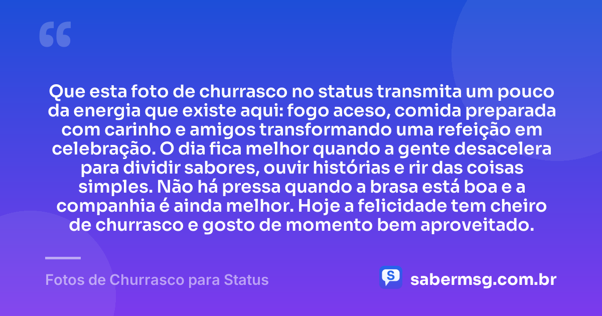 Que esta foto de churrasco no status transmita um pouco da energia que existe aqui: fogo aceso, comida preparada com carinho e amigos transformando uma refeição em celebração. O dia fica melhor quando a gente desacelera para dividir sabores, ouvir histórias e rir das coisas simples. Não há pressa quando a brasa está boa e a companhia é ainda melhor. Hoje a felicidade tem cheiro de churrasco e gosto de momento bem aproveitado. — Fotos de Churrasco para Status