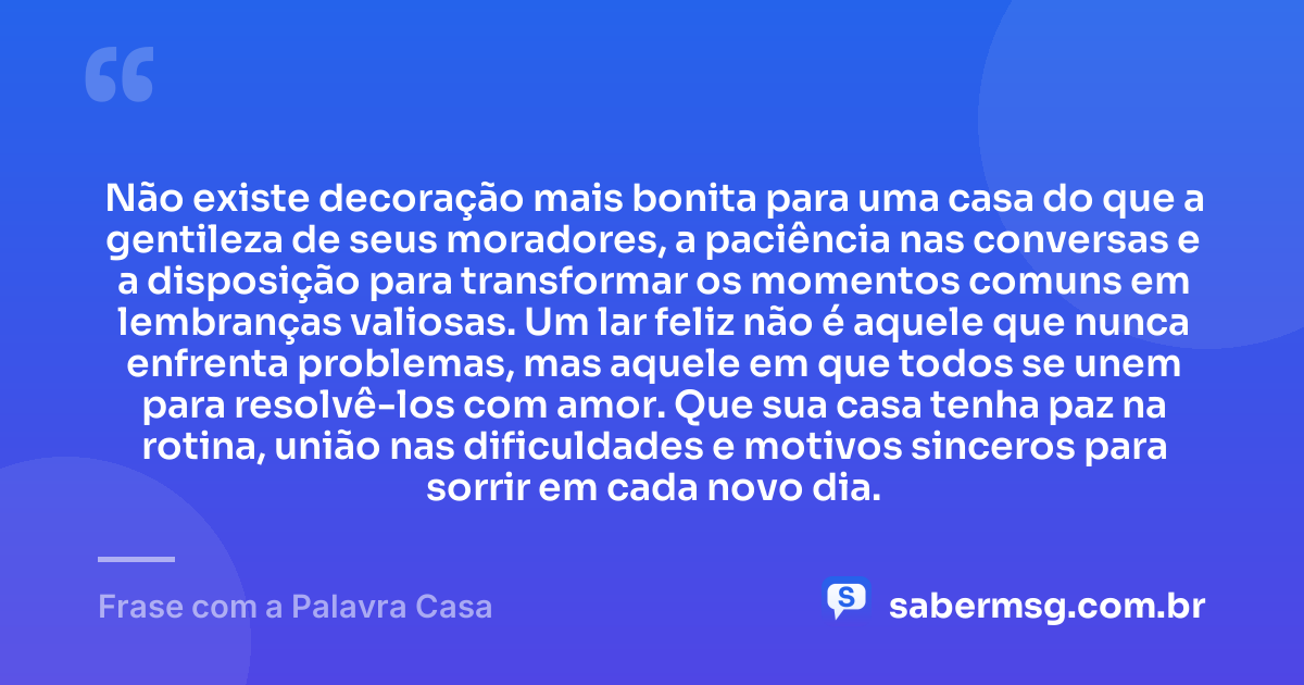 Não existe decoração mais bonita para uma casa do que a gentileza de seus moradores, a paciência nas conversas e a disposição para transformar os momentos comuns em lembranças valiosas. Um lar feliz não é aquele que nunca enfrenta problemas, mas aquele em que todos se unem para resolvê-los com amor. Que sua casa tenha paz na rotina, união nas dificuldades e motivos sinceros para sorrir em cada novo dia. — Frase com a Palavra Casa