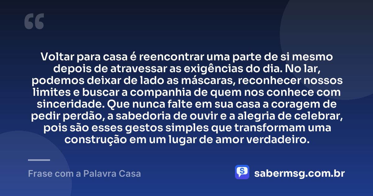 Voltar para casa é reencontrar uma parte de si mesmo depois de atravessar as exigências do dia. No lar, podemos deixar de lado as máscaras, reconhecer nossos limites e buscar a companhia de quem nos conhece com sinceridade. Que nunca falte em sua casa a coragem de pedir perdão, a sabedoria de ouvir e a alegria de celebrar, pois são esses gestos simples que transformam uma construção em um lugar de amor verdadeiro. — Frase com a Palavra Casa