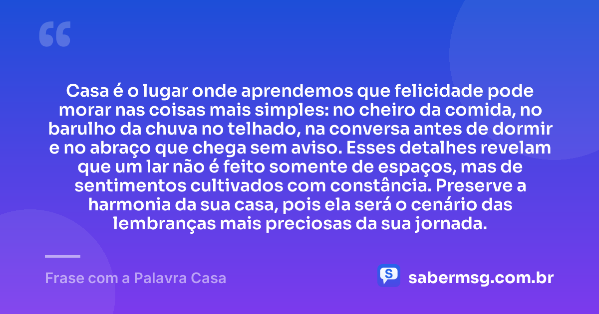Casa é o lugar onde aprendemos que felicidade pode morar nas coisas mais simples: no cheiro da comida, no barulho da chuva no telhado, na conversa antes de dormir e no abraço que chega sem aviso. Esses detalhes revelam que um lar não é feito somente de espaços, mas de sentimentos cultivados com constância. Preserve a harmonia da sua casa, pois ela será o cenário das lembranças mais preciosas da sua jornada. — Frase com a Palavra Casa