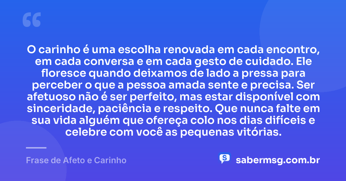 O carinho é uma escolha renovada em cada encontro, em cada conversa e em cada gesto de cuidado. Ele floresce quando deixamos de lado a pressa para perceber o que a pessoa amada sente e precisa. Ser afetuoso não é ser perfeito, mas estar disponível com sinceridade, paciência e respeito. Que nunca falte em sua vida alguém que ofereça colo nos dias difíceis e celebre com você as pequenas vitórias. — Frase de Afeto e Carinho