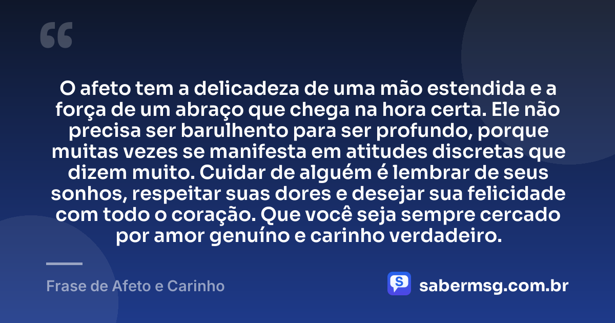O afeto tem a delicadeza de uma mão estendida e a força de um abraço que chega na hora certa. Ele não precisa ser barulhento para ser profundo, porque muitas vezes se manifesta em atitudes discretas que dizem muito. Cuidar de alguém é lembrar de seus sonhos, respeitar suas dores e desejar sua felicidade com todo o coração. Que você seja sempre cercado por amor genuíno e carinho verdadeiro. — Frase de Afeto e Carinho