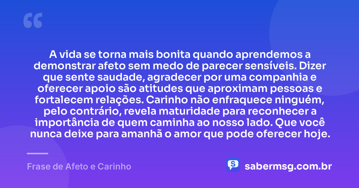 A vida se torna mais bonita quando aprendemos a demonstrar afeto sem medo de parecer sensíveis. Dizer que sente saudade, agradecer por uma companhia e oferecer apoio são atitudes que aproximam pessoas e fortalecem relações. Carinho não enfraquece ninguém, pelo contrário, revela maturidade para reconhecer a importância de quem caminha ao nosso lado. Que você nunca deixe para amanhã o amor que pode oferecer hoje. — Frase de Afeto e Carinho