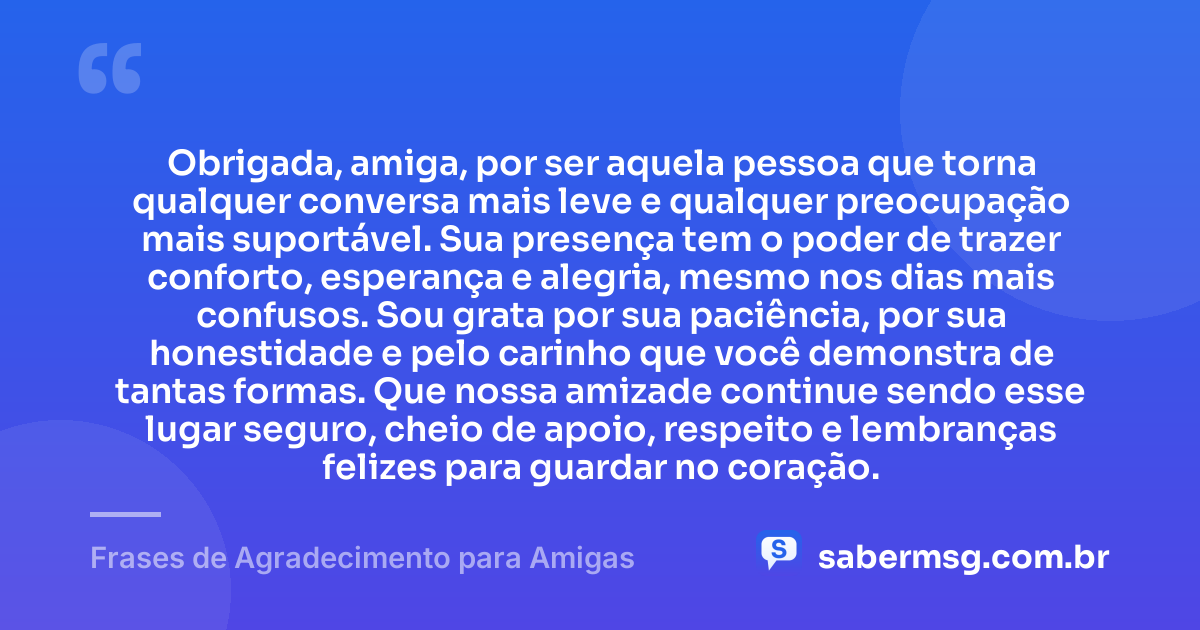 Obrigada, amiga, por ser aquela pessoa que torna qualquer conversa mais leve e qualquer preocupação mais suportável. Sua presença tem o poder de trazer conforto, esperança e alegria, mesmo nos dias mais confusos. Sou grata por sua paciência, por sua honestidade e pelo carinho que você demonstra de tantas formas. Que nossa amizade continue sendo esse lugar seguro, cheio de apoio, respeito e lembranças felizes para guardar no coração. — Frases de Agradecimento para Amigas