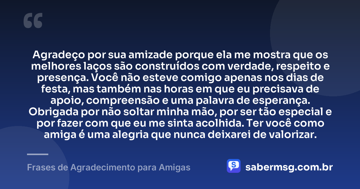 Agradeço por sua amizade porque ela me mostra que os melhores laços são construídos com verdade, respeito e presença. Você não esteve comigo apenas nos dias de festa, mas também nas horas em que eu precisava de apoio, compreensão e uma palavra de esperança. Obrigada por não soltar minha mão, por ser tão especial e por fazer com que eu me sinta acolhida. Ter você como amiga é uma alegria que nunca deixarei de valorizar. — Frases de Agradecimento para Amigas