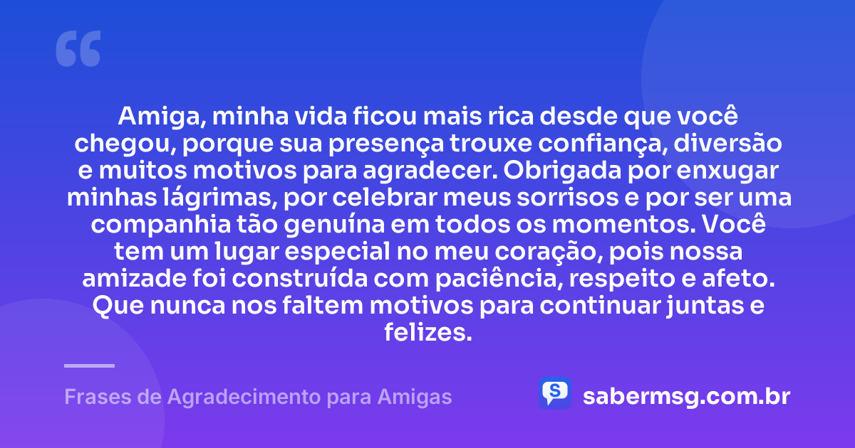 Amiga, minha vida ficou mais rica desde que você chegou, porque sua presença trouxe confiança, diversão e muitos motivos para agradecer. Obrigada por enxugar minhas lágrimas, por celebrar meus sorrisos e por ser uma companhia tão genuína em todos os momentos. Você tem um lugar especial no meu coração, pois nossa amizade foi construída com paciência, respeito e afeto. Que nunca nos faltem motivos para continuar juntas e felizes. — Frases de Agradecimento para Amigas