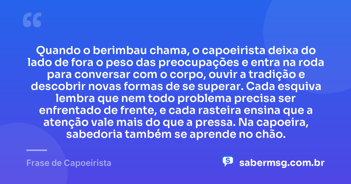 Quando o berimbau chama, o capoeirista deixa do lado de fora o peso das preocupações e entra na roda para conversar com o corpo, ouvir a tradição e descobrir novas formas de se superar. Cada esquiva lembra que nem todo problema precisa ser enfrentado de frente, e cada rasteira ensina que a atenção vale mais do que a pressa. Na capoeira, sabedoria também se aprende no chão. — Frase de Capoeirista
