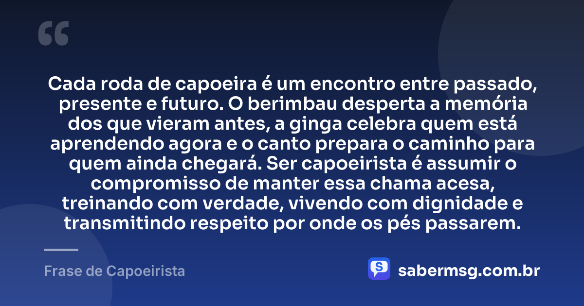 Cada roda de capoeira é um encontro entre passado, presente e futuro. O berimbau desperta a memória dos que vieram antes, a ginga celebra quem está aprendendo agora e o canto prepara o caminho para quem ainda chegará. Ser capoeirista é assumir o compromisso de manter essa chama acesa, treinando com verdade, vivendo com dignidade e transmitindo respeito por onde os pés passarem. — Frase de Capoeirista