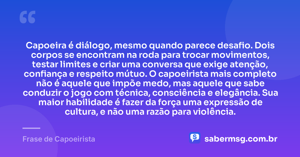 Capoeira é diálogo, mesmo quando parece desafio. Dois corpos se encontram na roda para trocar movimentos, testar limites e criar uma conversa que exige atenção, confiança e respeito mútuo. O capoeirista mais completo não é aquele que impõe medo, mas aquele que sabe conduzir o jogo com técnica, consciência e elegância. Sua maior habilidade é fazer da força uma expressão de cultura, e não uma razão para violência. — Frase de Capoeirista