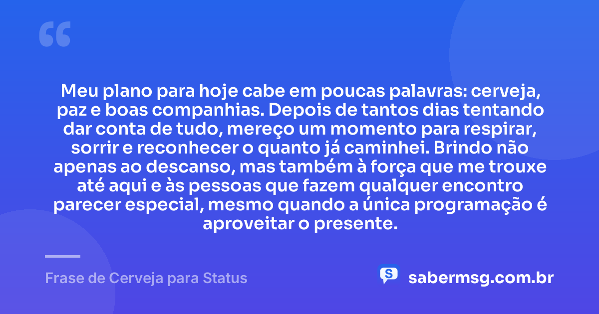 Meu plano para hoje cabe em poucas palavras: cerveja, paz e boas companhias. Depois de tantos dias tentando dar conta de tudo, mereço um momento para respirar, sorrir e reconhecer o quanto já caminhei. Brindo não apenas ao descanso, mas também à força que me trouxe até aqui e às pessoas que fazem qualquer encontro parecer especial, mesmo quando a única programação é aproveitar o presente. — Frase de Cerveja para Status