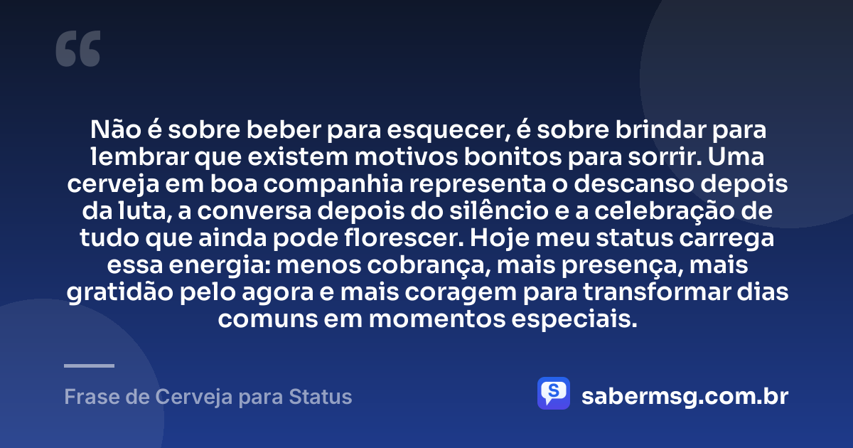 Não é sobre beber para esquecer, é sobre brindar para lembrar que existem motivos bonitos para sorrir. Uma cerveja em boa companhia representa o descanso depois da luta, a conversa depois do silêncio e a celebração de tudo que ainda pode florescer. Hoje meu status carrega essa energia: menos cobrança, mais presença, mais gratidão pelo agora e mais coragem para transformar dias comuns em momentos especiais. — Frase de Cerveja para Status