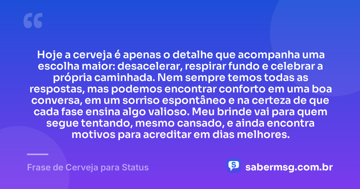 Hoje a cerveja é apenas o detalhe que acompanha uma escolha maior: desacelerar, respirar fundo e celebrar a própria caminhada. Nem sempre temos todas as respostas, mas podemos encontrar conforto em uma boa conversa, em um sorriso espontâneo e na certeza de que cada fase ensina algo valioso. Meu brinde vai para quem segue tentando, mesmo cansado, e ainda encontra motivos para acreditar em dias melhores. — Frase de Cerveja para Status