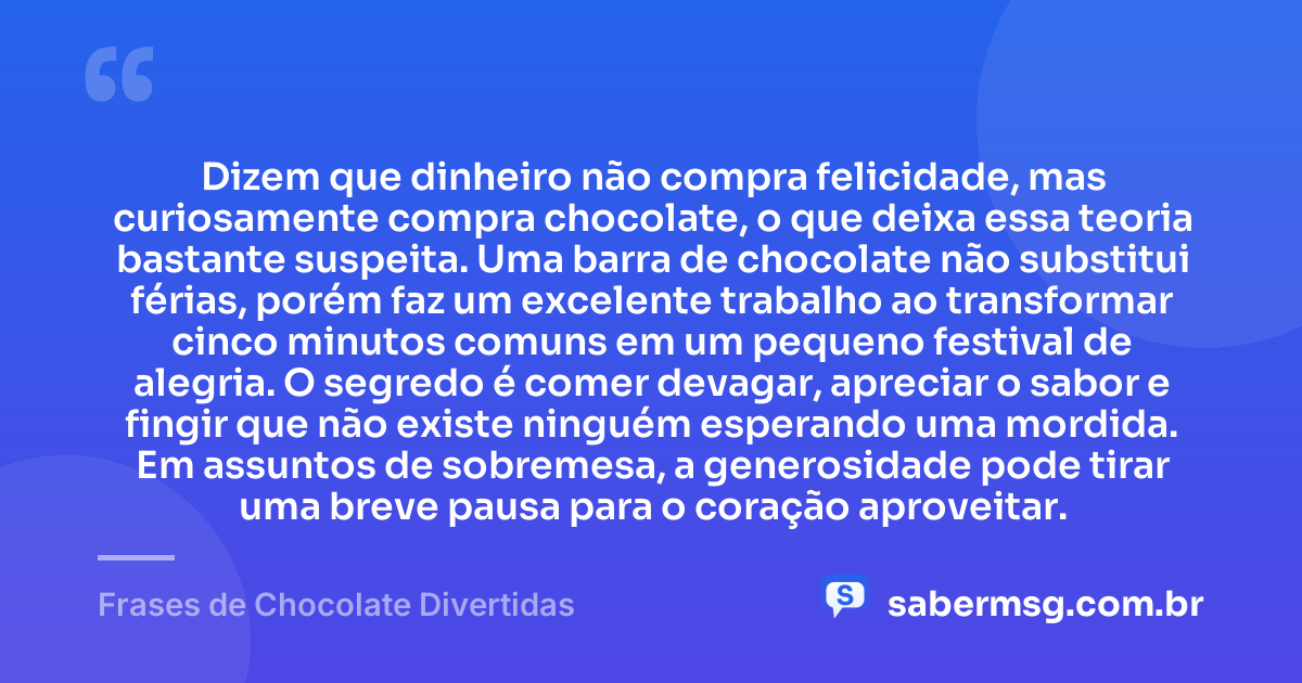 Dizem que dinheiro não compra felicidade, mas curiosamente compra chocolate, o que deixa essa teoria bastante suspeita. Uma barra de chocolate não substitui férias, porém faz um excelente trabalho ao transformar cinco minutos comuns em um pequeno festival de alegria. O segredo é comer devagar, apreciar o sabor e fingir que não existe ninguém esperando uma mordida. Em assuntos de sobremesa, a generosidade pode tirar uma breve pausa para o coração aproveitar. — Frases de Chocolate Divertidas