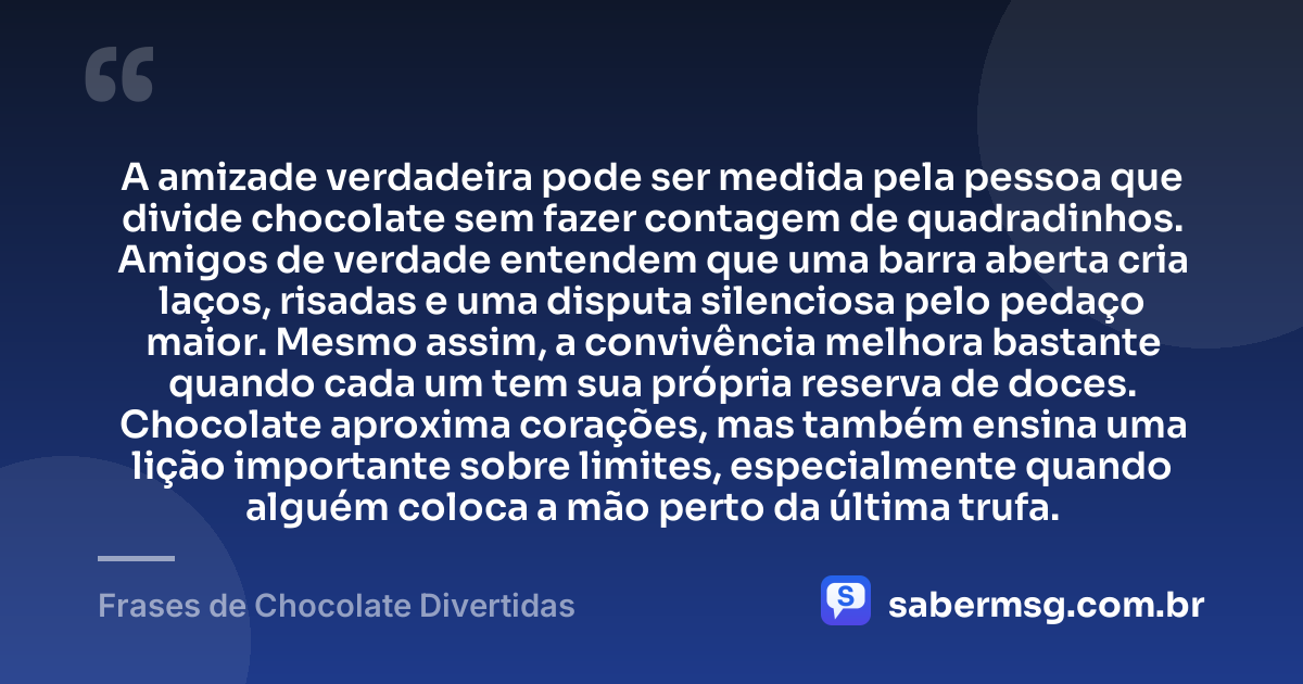 A amizade verdadeira pode ser medida pela pessoa que divide chocolate sem fazer contagem de quadradinhos. Amigos de verdade entendem que uma barra aberta cria laços, risadas e uma disputa silenciosa pelo pedaço maior. Mesmo assim, a convivência melhora bastante quando cada um tem sua própria reserva de doces. Chocolate aproxima corações, mas também ensina uma lição importante sobre limites, especialmente quando alguém coloca a mão perto da última trufa. — Frases de Chocolate Divertidas