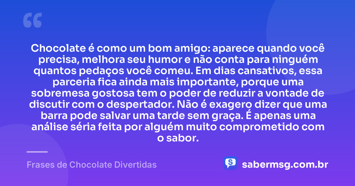 Chocolate é como um bom amigo: aparece quando você precisa, melhora seu humor e não conta para ninguém quantos pedaços você comeu. Em dias cansativos, essa parceria fica ainda mais importante, porque uma sobremesa gostosa tem o poder de reduzir a vontade de discutir com o despertador. Não é exagero dizer que uma barra pode salvar uma tarde sem graça. É apenas uma análise séria feita por alguém muito comprometido com o sabor. — Frases de Chocolate Divertidas