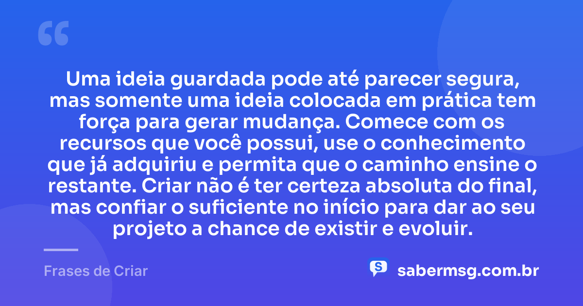 Uma ideia guardada pode até parecer segura, mas somente uma ideia colocada em prática tem força para gerar mudança. Comece com os recursos que você possui, use o conhecimento que já adquiriu e permita que o caminho ensine o restante. Criar não é ter certeza absoluta do final, mas confiar o suficiente no início para dar ao seu projeto a chance de existir e evoluir. — Frases de Criar