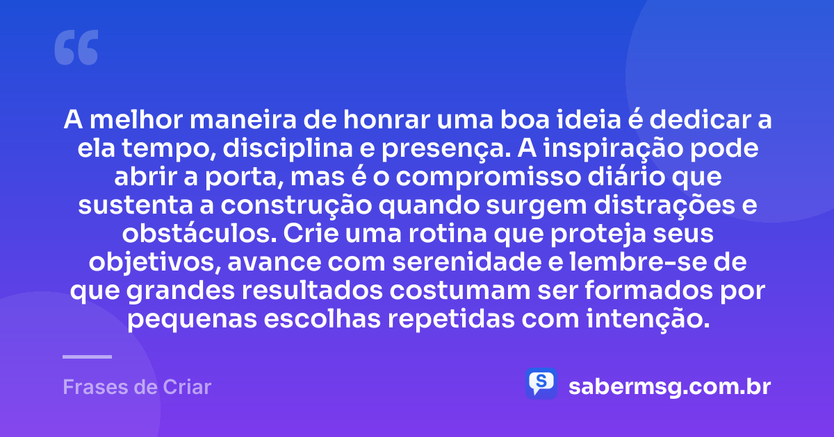 A melhor maneira de honrar uma boa ideia é dedicar a ela tempo, disciplina e presença. A inspiração pode abrir a porta, mas é o compromisso diário que sustenta a construção quando surgem distrações e obstáculos. Crie uma rotina que proteja seus objetivos, avance com serenidade e lembre-se de que grandes resultados costumam ser formados por pequenas escolhas repetidas com intenção. — Frases de Criar