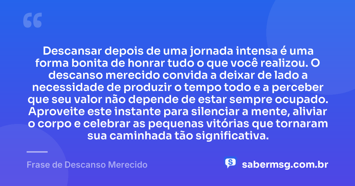 Descansar depois de uma jornada intensa é uma forma bonita de honrar tudo o que você realizou. O descanso merecido convida a deixar de lado a necessidade de produzir o tempo todo e a perceber que seu valor não depende de estar sempre ocupado. Aproveite este instante para silenciar a mente, aliviar o corpo e celebrar as pequenas vitórias que tornaram sua caminhada tão significativa. — Frase de Descanso Merecido