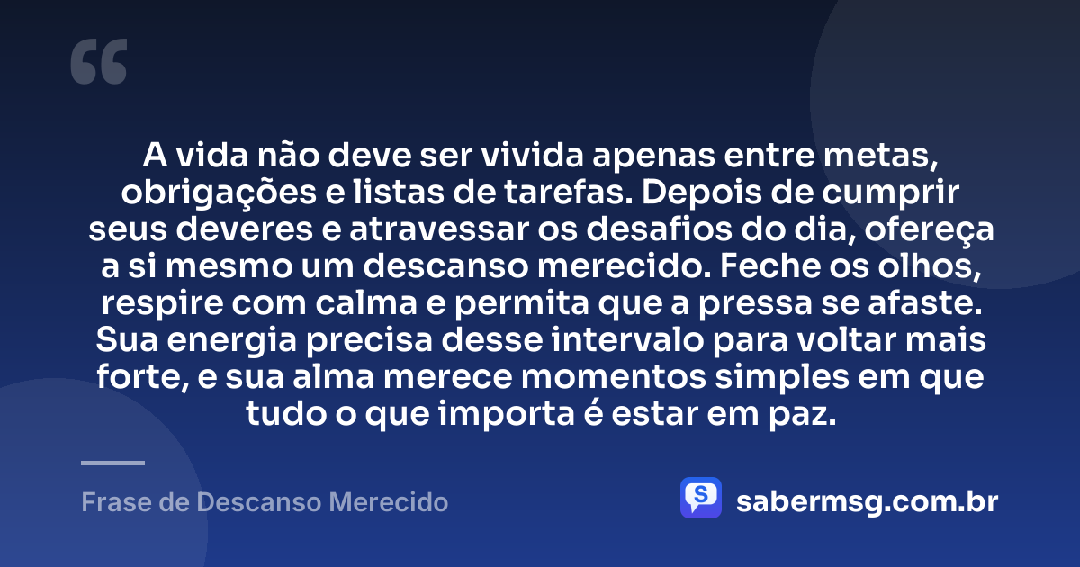 A vida não deve ser vivida apenas entre metas, obrigações e listas de tarefas. Depois de cumprir seus deveres e atravessar os desafios do dia, ofereça a si mesmo um descanso merecido. Feche os olhos, respire com calma e permita que a pressa se afaste. Sua energia precisa desse intervalo para voltar mais forte, e sua alma merece momentos simples em que tudo o que importa é estar em paz. — Frase de Descanso Merecido