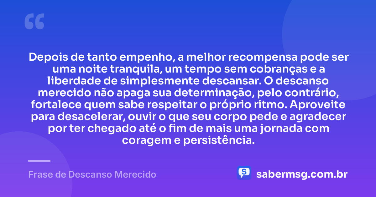 Depois de tanto empenho, a melhor recompensa pode ser uma noite tranquila, um tempo sem cobranças e a liberdade de simplesmente descansar. O descanso merecido não apaga sua determinação, pelo contrário, fortalece quem sabe respeitar o próprio ritmo. Aproveite para desacelerar, ouvir o que seu corpo pede e agradecer por ter chegado até o fim de mais uma jornada com coragem e persistência. — Frase de Descanso Merecido