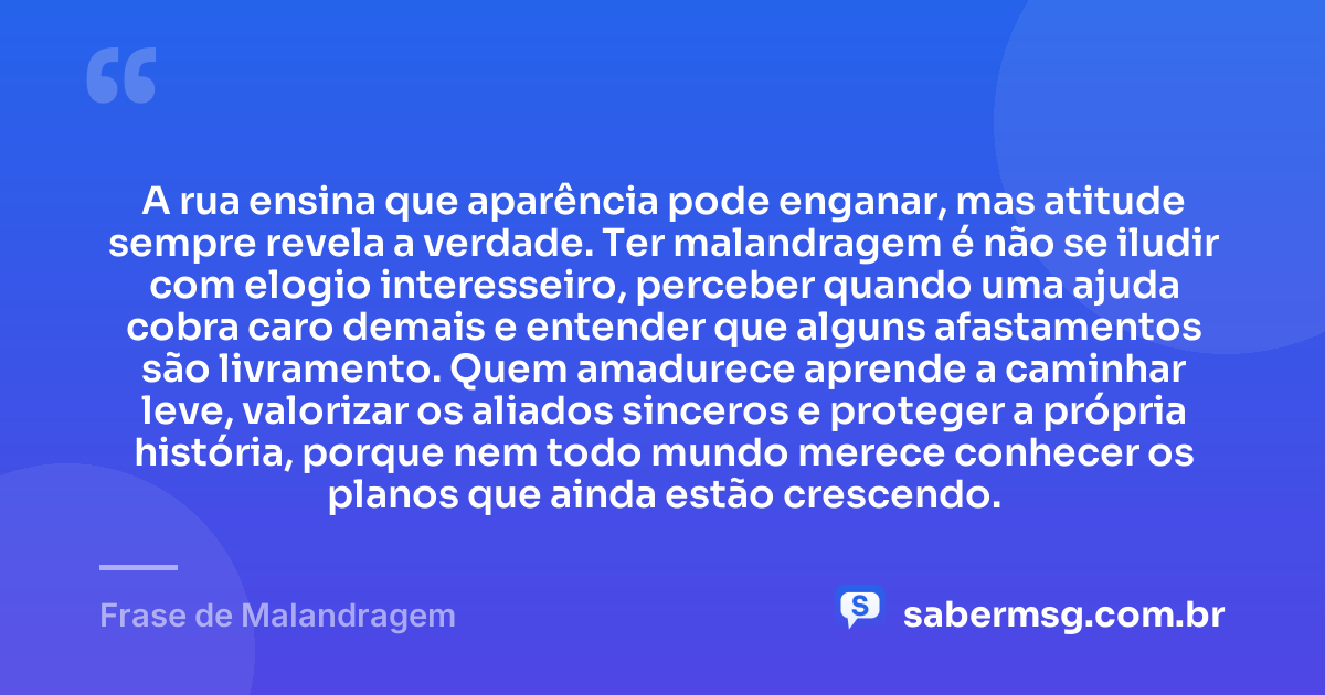 A rua ensina que aparência pode enganar, mas atitude sempre revela a verdade. Ter malandragem é não se iludir com elogio interesseiro, perceber quando uma ajuda cobra caro demais e entender que alguns afastamentos são livramento. Quem amadurece aprende a caminhar leve, valorizar os aliados sinceros e proteger a própria história, porque nem todo mundo merece conhecer os planos que ainda estão crescendo. — Frase de Malandragem