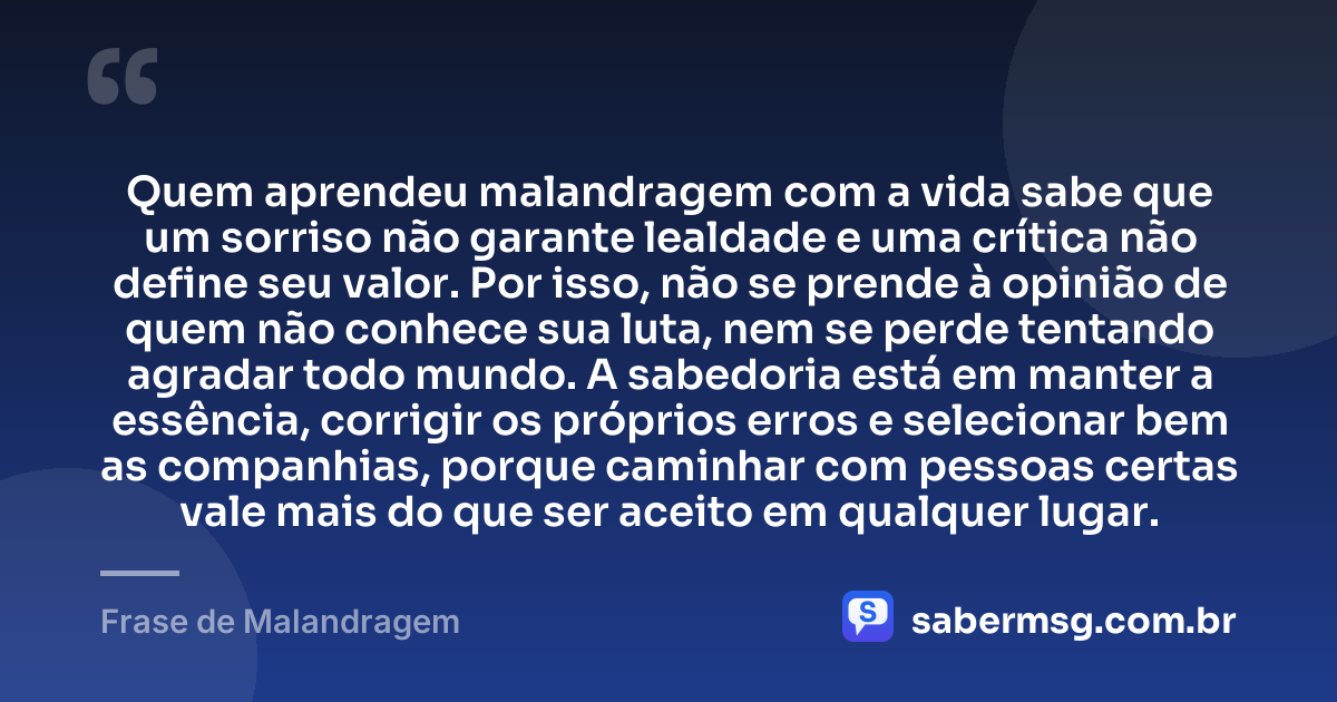 Quem aprendeu malandragem com a vida sabe que um sorriso não garante lealdade e uma crítica não define seu valor. Por isso, não se prende à opinião de quem não conhece sua luta, nem se perde tentando agradar todo mundo. A sabedoria está em manter a essência, corrigir os próprios erros e selecionar bem as companhias, porque caminhar com pessoas certas vale mais do que ser aceito em qualquer lugar. — Frase de Malandragem