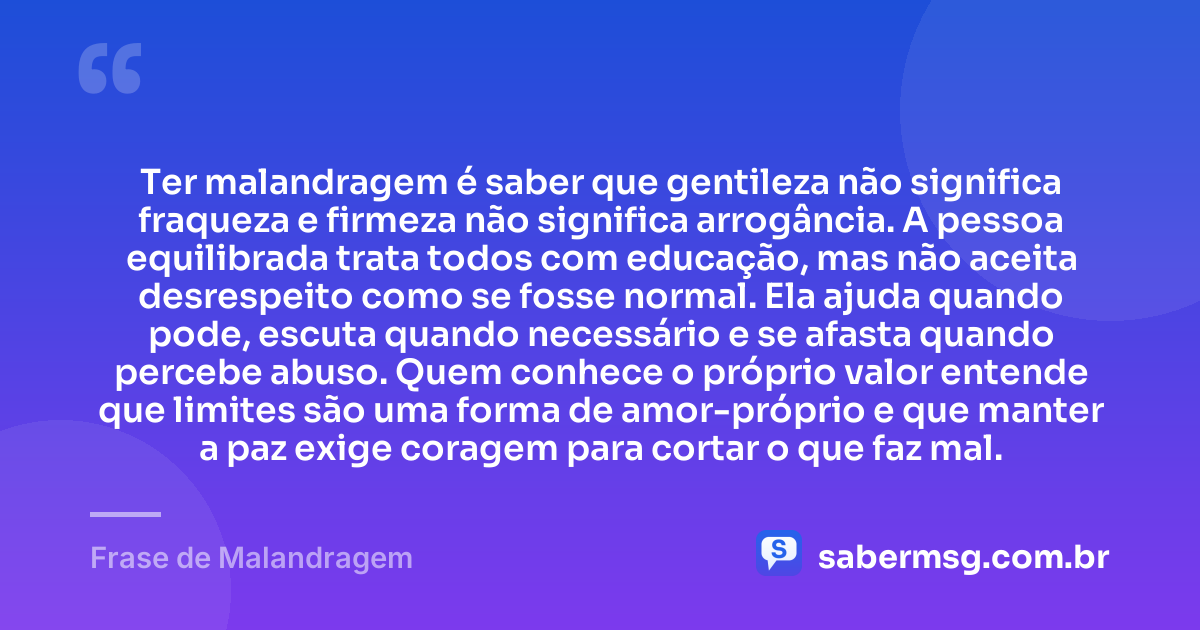 Ter malandragem é saber que gentileza não significa fraqueza e firmeza não significa arrogância. A pessoa equilibrada trata todos com educação, mas não aceita desrespeito como se fosse normal. Ela ajuda quando pode, escuta quando necessário e se afasta quando percebe abuso. Quem conhece o próprio valor entende que limites são uma forma de amor-próprio e que manter a paz exige coragem para cortar o que faz mal. — Frase de Malandragem